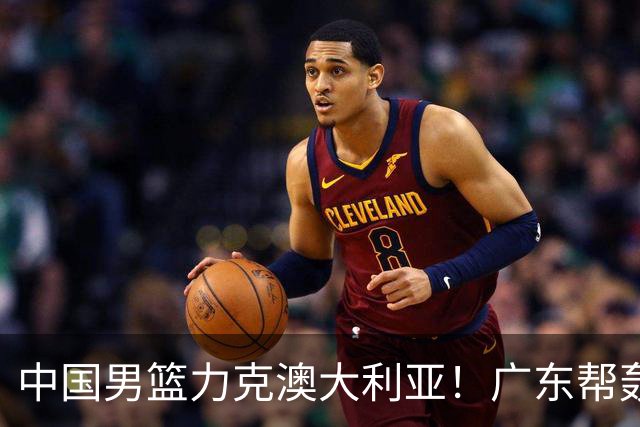 中国男篮力克澳大利亚！广东帮轰17+8，王俊杰23+6带队赢球